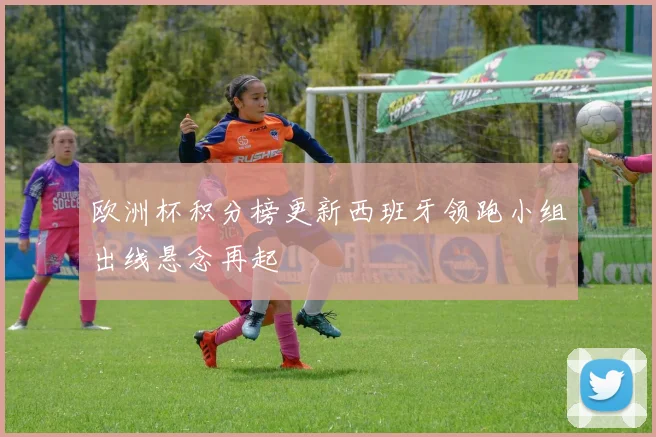 欧洲杯积分榜更新西班牙领跑小组出线悬念再起