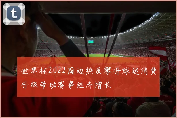 世界杯2022周边热度攀升球迷消费升级带动赛事经济增长