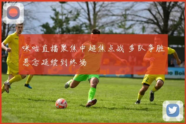 咪咕直播聚焦中超焦点战 多队争胜悬念延续到终场