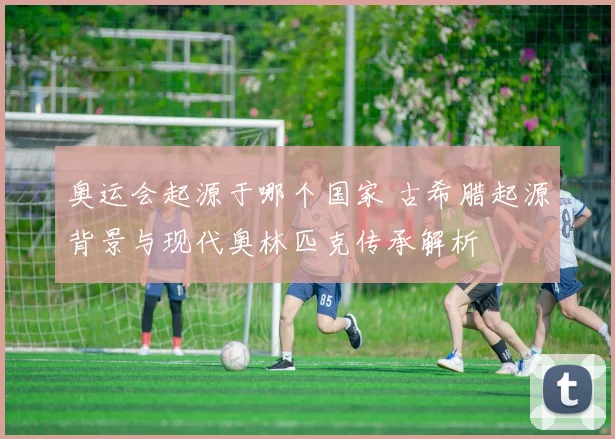 奥运会起源于哪个国家 古希腊起源背景与现代奥林匹克传承解析