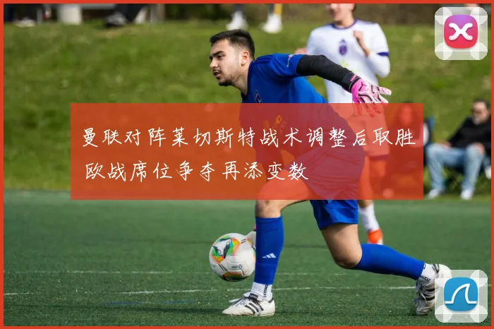 曼联对阵莱切斯特战术调整后取胜 欧战席位争夺再添变数