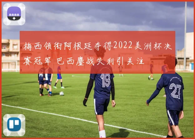 梅西领衔阿根廷夺得2022美洲杯决赛冠军 巴西鏖战失利引关注