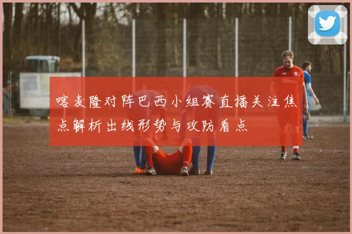喀麦隆对阵巴西小组赛直播关注焦点解析出线形势与攻防看点