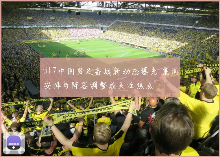 u17中国男足备战新动态曝光 集训安排与阵容调整成关注焦点