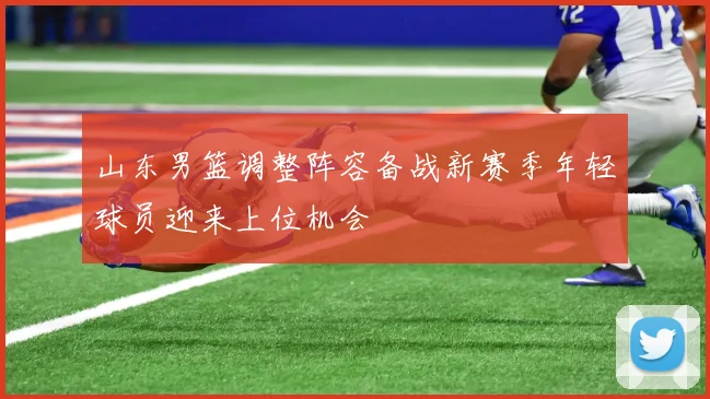 山东男篮调整阵容备战新赛季年轻球员迎来上位机会