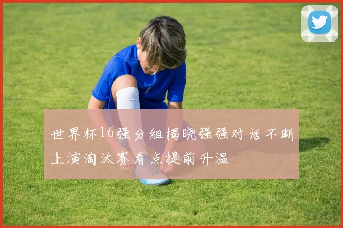 世界杯16强分组揭晓强强对话不断上演淘汰赛看点提前升温