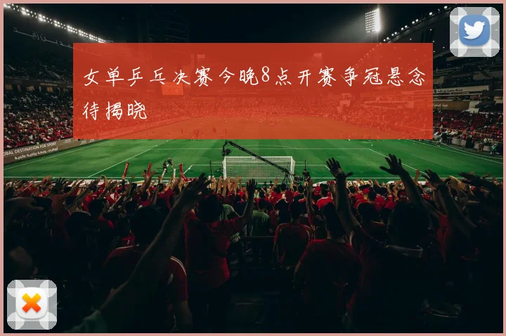 女单乒乓决赛今晚8点开赛争冠悬念待揭晓