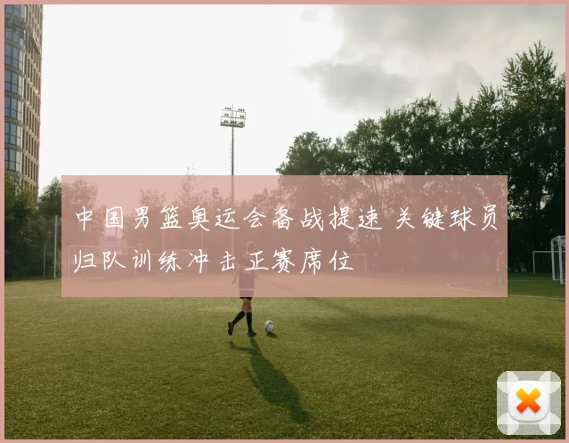 中国男篮奥运会备战提速 关键球员归队训练冲击正赛席位