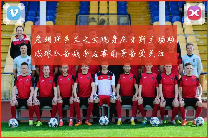 詹姆斯多兰之女现身尼克斯主场助威球队备战季后赛前景备受关注