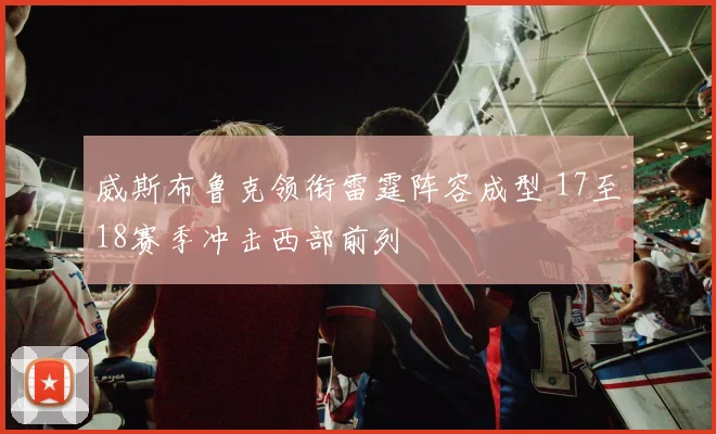 威斯布鲁克领衔雷霆阵容成型 17至18赛季冲击西部前列
