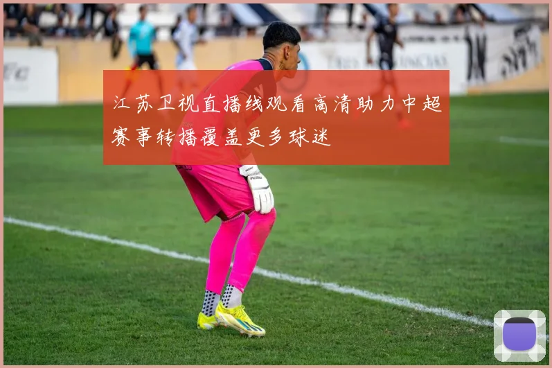 江苏卫视直播线观看高清助力中超赛事转播覆盖更多球迷