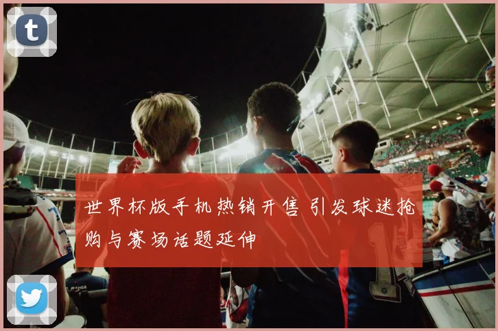 世界杯版手机热销开售 引发球迷抢购与赛场话题延伸