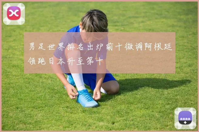 男足世界排名出炉前十微调阿根廷领跑日本升至第十