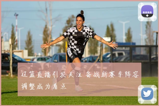 辽篮直播引发关注 备战新赛季阵容调整成为看点