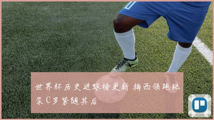 世界杯历史进球榜更新 梅西领跑纪录 C罗紧随其后